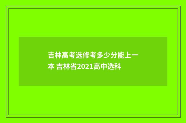 吉林高考选修考多少分能上一本 吉林省2021高中选科