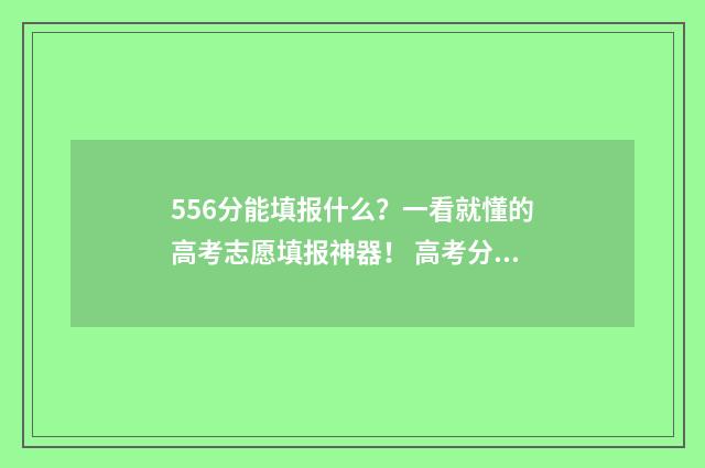 556分能填报什么？一看就懂的高考志愿填报神器！ 高考分数556能上什么大学