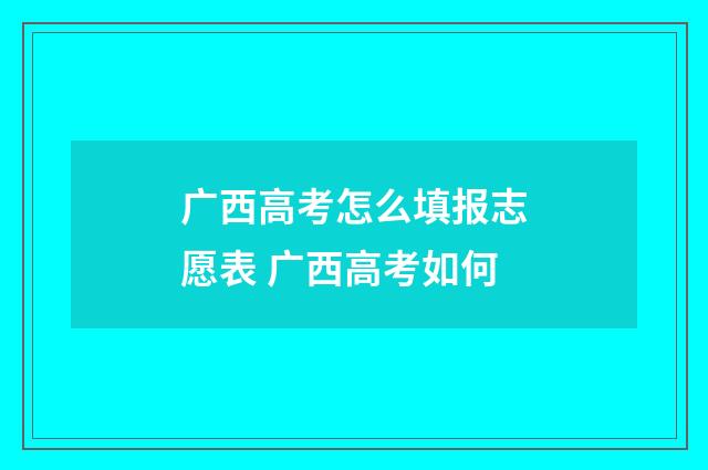 广西高考怎么填报志愿表 广西高考如何