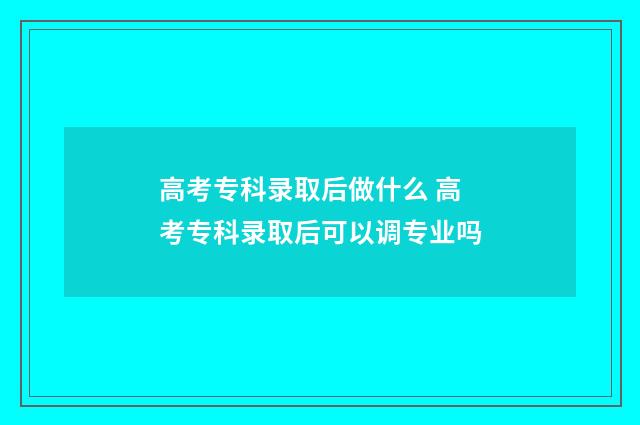 高考专科录取后做什么 高考专科录取后可以调专业吗