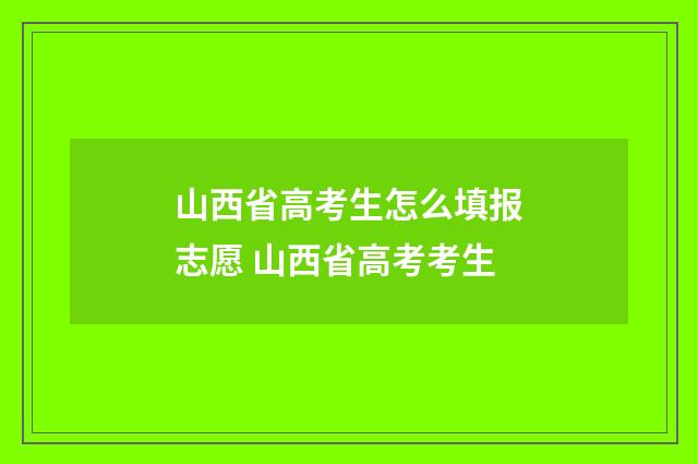 山西省高考生怎么填报志愿 山西省高考考生