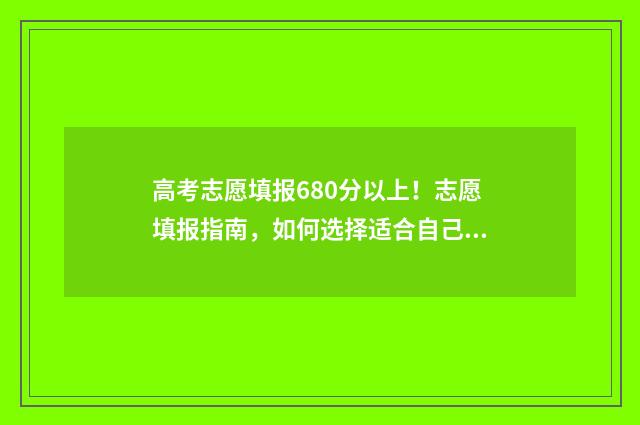 高考志愿填报680分以上！志愿填报指南，如何选择适合自己的大学和专业 高考志愿填报系统