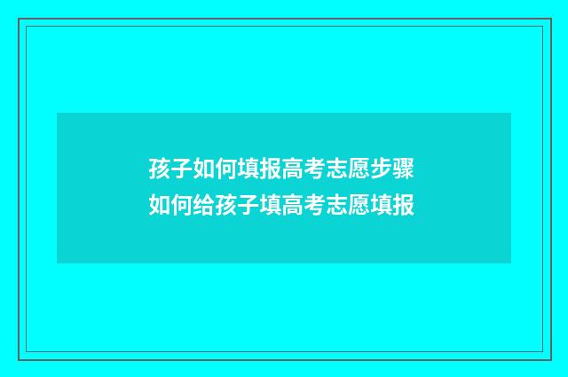 孩子如何填报高考志愿步骤 如何给孩子填高考志愿填报