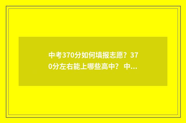 中考370分如何填报志愿？370分左右能上哪些高中？ 中考379分