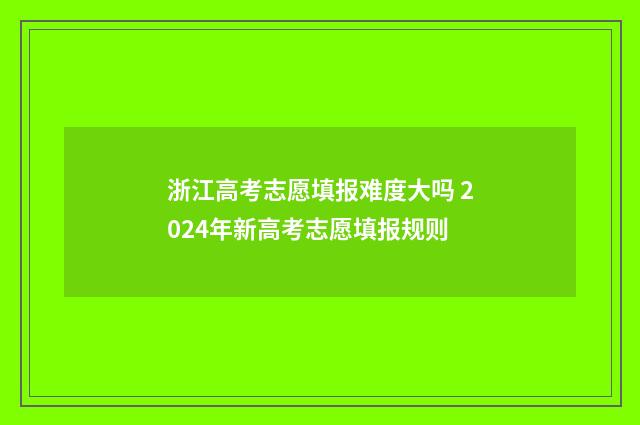 浙江高考志愿填报难度大吗 2024年新高考志愿填报规则