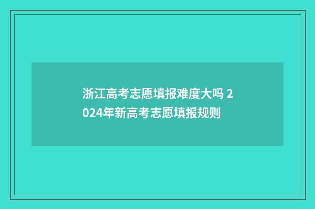 浙江高考志愿填报难度大吗 2024年新高考志愿填报规则