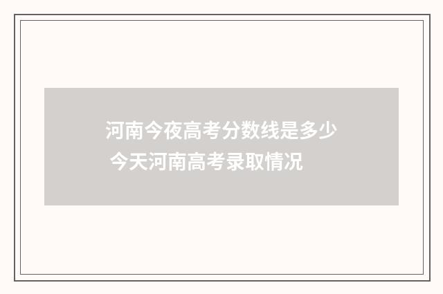河南今夜高考分数线是多少 今天河南高考录取情况