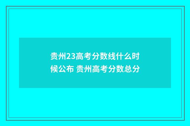 贵州23高考分数线什么时候公布 贵州高考分数总分
