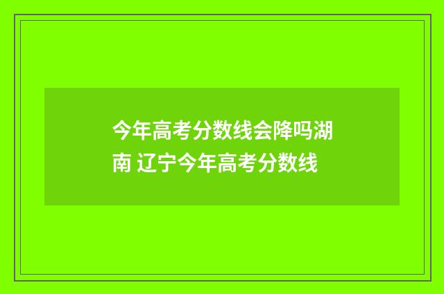 今年高考分数线会降吗湖南 辽宁今年高考分数线