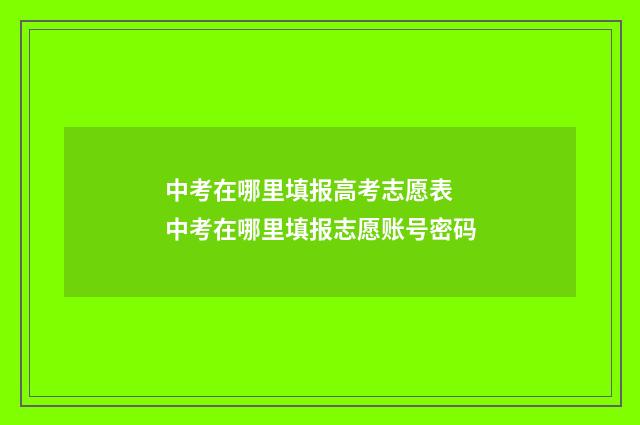 中考在哪里填报高考志愿表 中考在哪里填报志愿账号密码