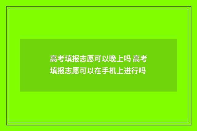 高考填报志愿可以晚上吗 高考填报志愿可以在手机上进行吗