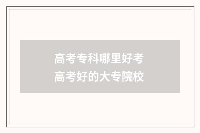 高考专科哪里好考 高考好的大专院校