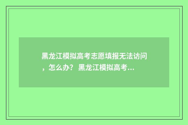 黑龙江模拟高考志愿填报无法访问，怎么办？ 黑龙江模拟高考填报志愿时间