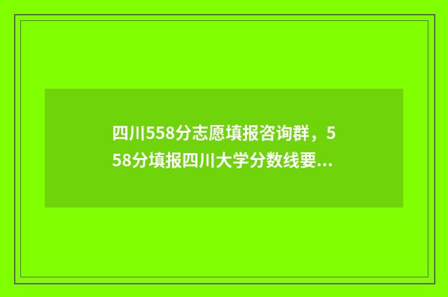 四川558分志愿填报咨询群，558分填报四川大学分数线要求 四川省558分能上什么大学