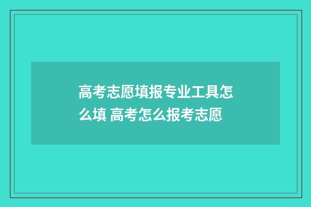 高考志愿填报专业工具怎么填 高考怎么报考志愿