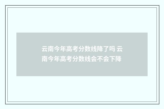 云南今年高考分数线降了吗 云南今年高考分数线会不会下降