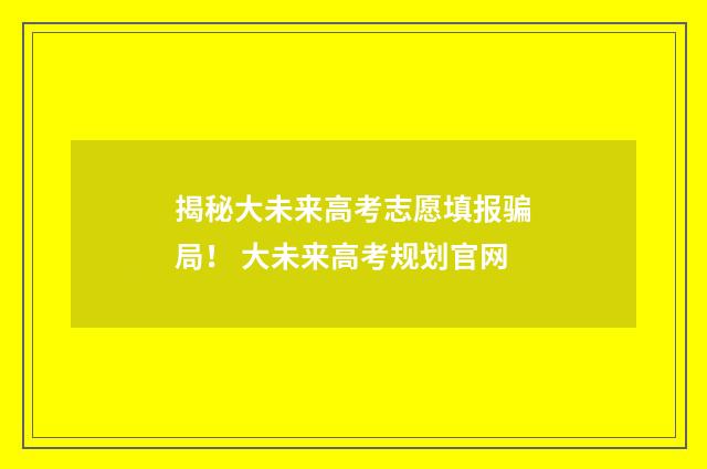 揭秘大未来高考志愿填报骗局！ 大未来高考规划官网