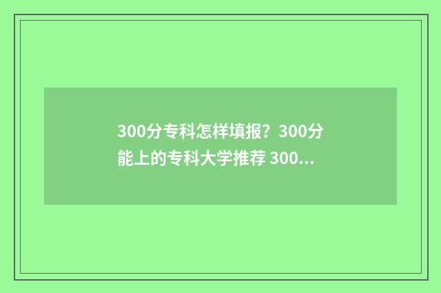 300分专科怎样填报？300分能上的专科大学推荐 300多分专科