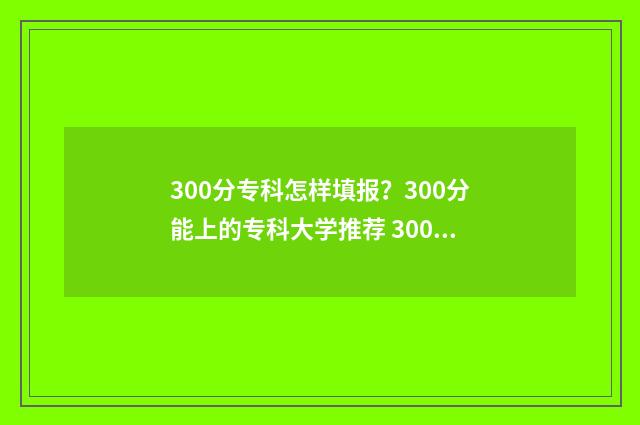 300分专科怎样填报？300分能上的专科大学推荐 300多分专科