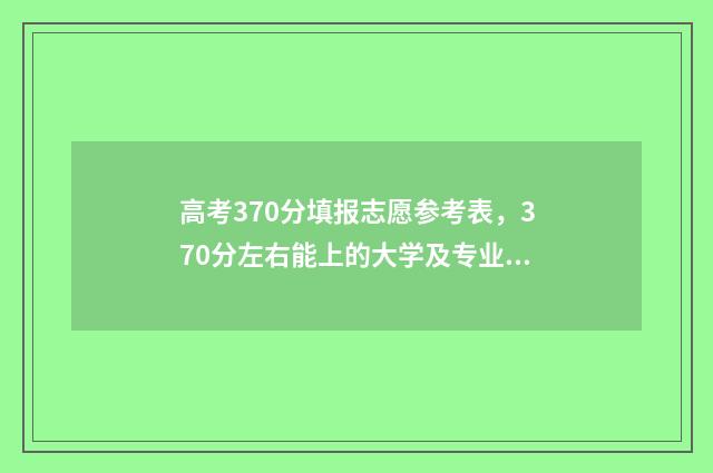高考370分填报志愿参考表，370分左右能上的大学及专业 高考成绩370分可以报哪些学校