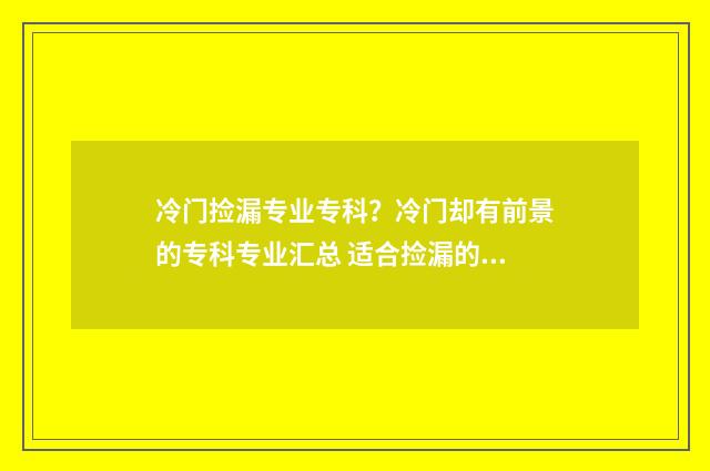 冷门捡漏专业专科？冷门却有前景的专科专业汇总 适合捡漏的专科学校