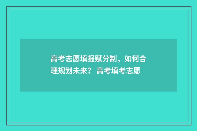 高考志愿填报赋分制，如何合理规划未来？ 高考填考志愿