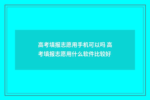 高考填报志愿用手机可以吗 高考填报志愿用什么软件比较好