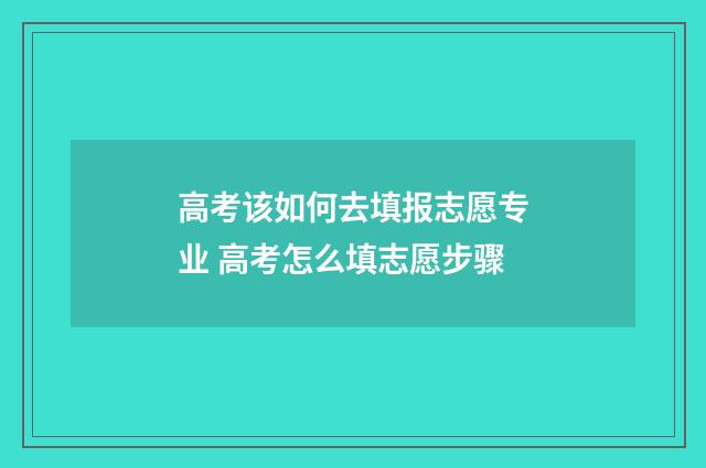 高考该如何去填报志愿专业 高考怎么填志愿步骤