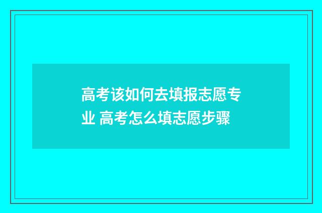 高考该如何去填报志愿专业 高考怎么填志愿步骤