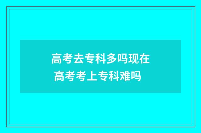高考去专科多吗现在 高考考上专科难吗