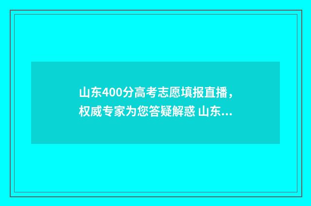 山东400分高考志愿填报直播，权威专家为您答疑解惑 山东高考400分什么水平
