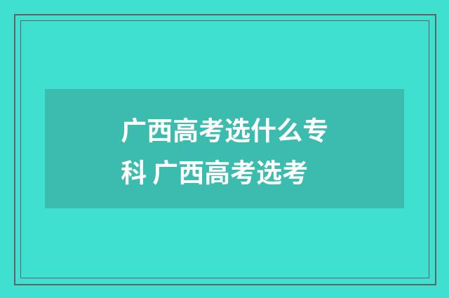 广西高考选什么专科 广西高考选考