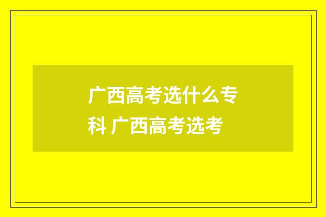 广西高考选什么专科 广西高考选考
