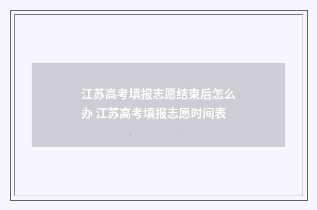 江苏高考填报志愿结束后怎么办 江苏高考填报志愿时间表