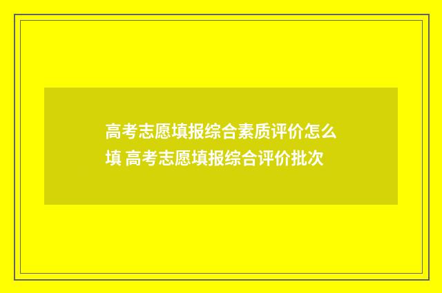 高考志愿填报综合素质评价怎么填 高考志愿填报综合评价批次