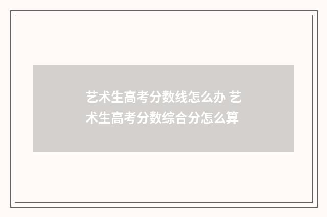 艺术生高考分数线怎么办 艺术生高考分数综合分怎么算