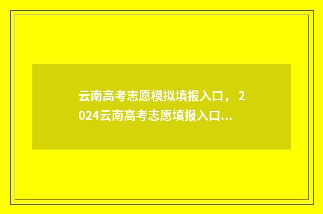 云南高考志愿模拟填报入口， 2024云南高考志愿填报入口及时间安排 云南高考志愿模拟填报系统官网登录