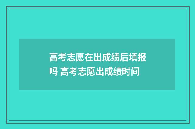 高考志愿在出成绩后填报吗 高考志愿出成绩时间