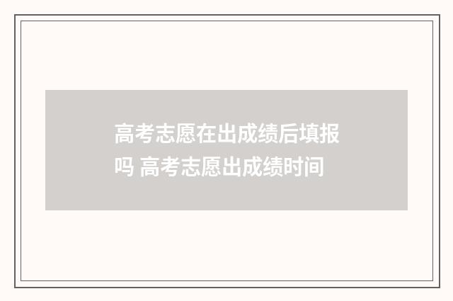 高考志愿在出成绩后填报吗 高考志愿出成绩时间