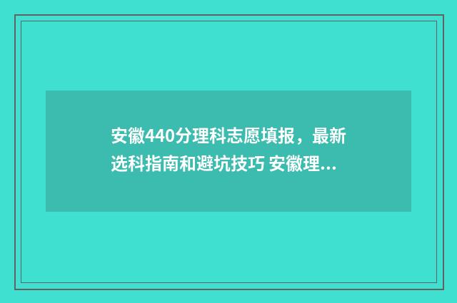 安徽440分理科志愿填报,最新选科指南和避坑技巧 安徽理科440分的大学有哪些