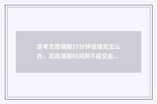 高考志愿填报15分钟没填完怎么办，志愿填报时间到不提交会怎样 高考志愿填报12个志愿必须填满吗