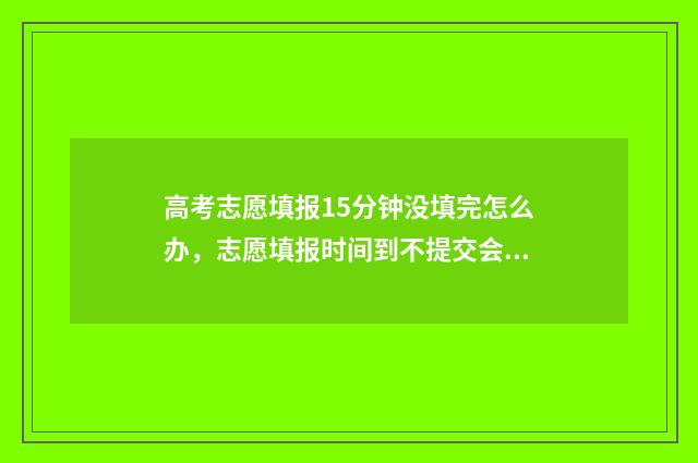高考志愿填报15分钟没填完怎么办,志愿填报时间到不提交会怎样 高考志愿填报12个志愿必须填满吗