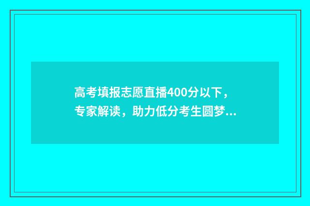 高考填报志愿直播400分以下，专家解读，助力低分考生圆梦大学 高考填报志愿直接保存,用不用提交