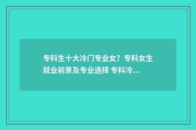 专科生十大冷门专业女?专科女生就业前景及专业选择 专科冷门专业最新排名