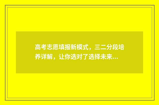 高考志愿填报新模式，三二分段培养详解，让你选对了选择未来 高考志愿填报新优设计是什么