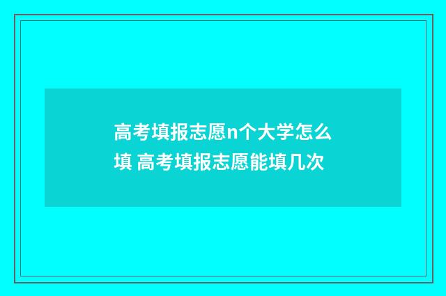 高考填报志愿n个大学怎么填 高考填报志愿能填几次