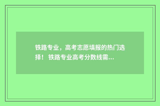 铁路专业,高考志愿填报的热门选择! 铁路专业高考分数线需要多少分