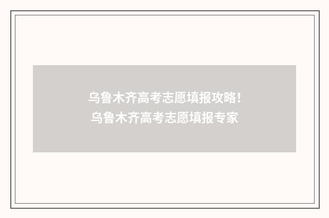 乌鲁木齐高考志愿填报攻略！ 乌鲁木齐高考志愿填报专家