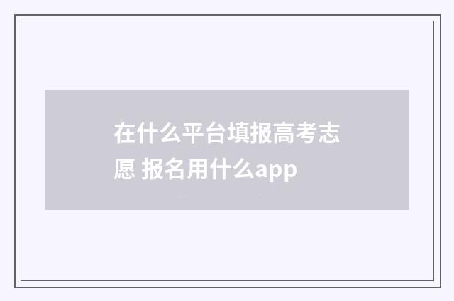在什么平台填报高考志愿 报名用什么app