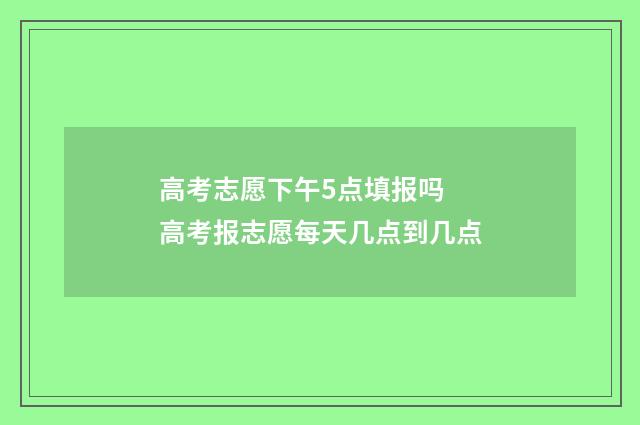 高考志愿下午5点填报吗 高考报志愿每天几点到几点